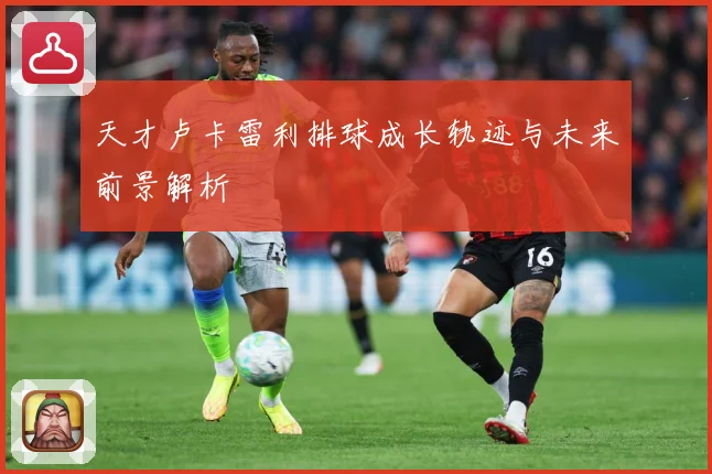 天才卢卡雷利排球成长轨迹与未来前景解析