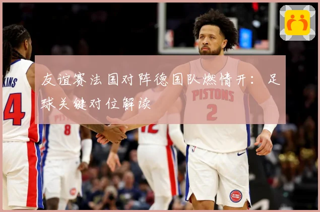 友谊赛法国对阵德国队燃情开：足球关键对位解读