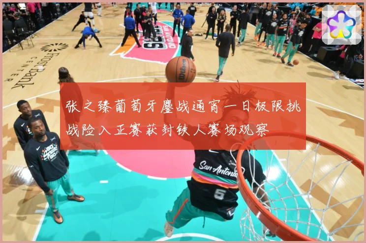 张之臻葡萄牙鏖战通宵一日极限挑战险入正赛获封铁人赛场观察