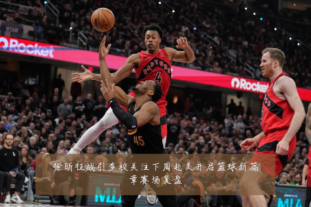 徐昕征战引多校关注下周赴美开启篮球新篇章赛场复盘